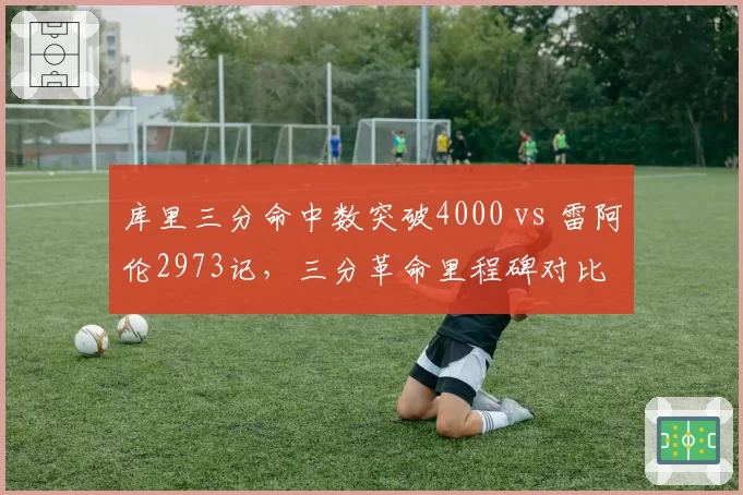 库里三分命中数突破4000 vs 雷阿伦2973记，三分革命里程碑对比