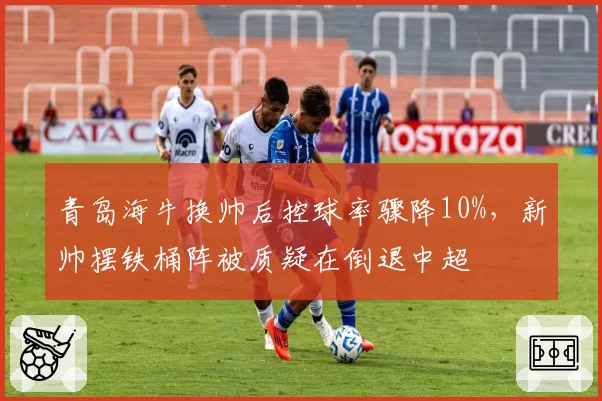 青岛海牛换帅后控球率骤降10%,新帅摆铁桶阵被质疑在倒退中超