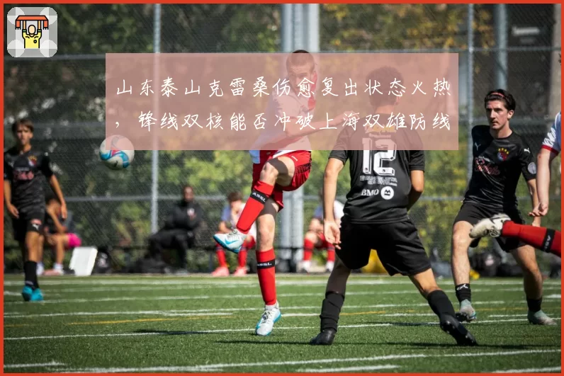 山东泰山克雷桑伤愈复出状态火热，锋线双核能否冲破上海双雄防线？