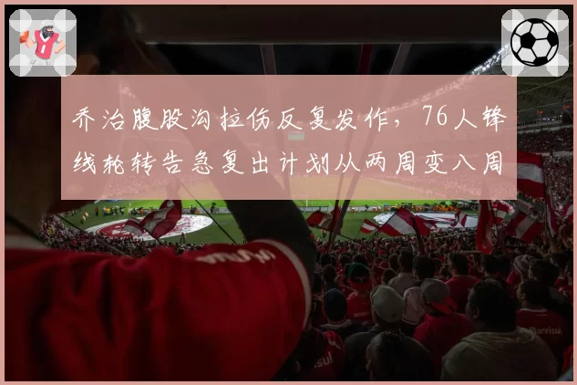 乔治腹股沟拉伤反复发作，76人锋线轮转告急复出计划从两周变八周