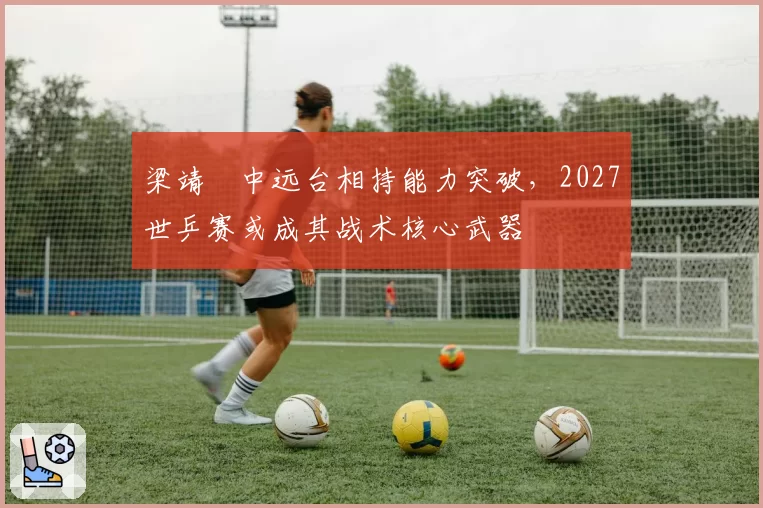 梁靖崑中远台相持能力突破，2027世乒赛或成其战术核心武器