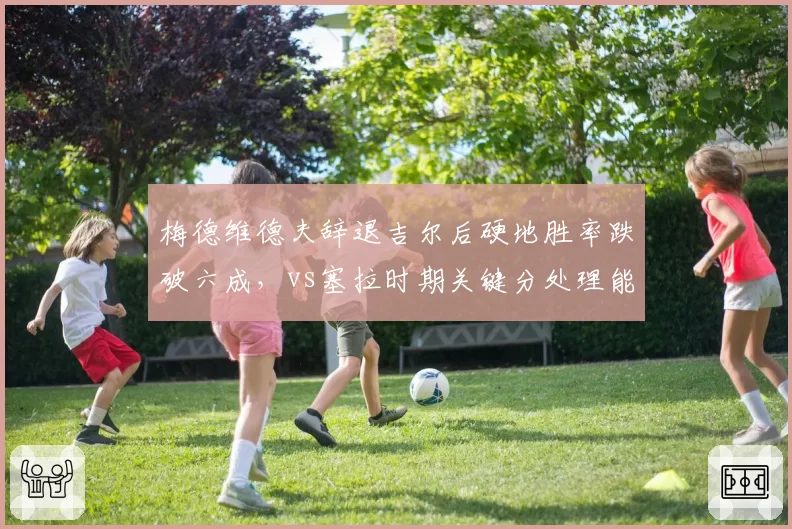 梅德维德夫辞退吉尔后硬地胜率跌破六成,vs塞拉时期关键分处理能力锐减