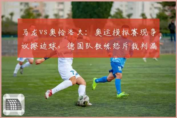 马龙vs奥恰洛夫：奥运模拟赛现争议擦边球，德国队教练怒斥裁判漏判关键分