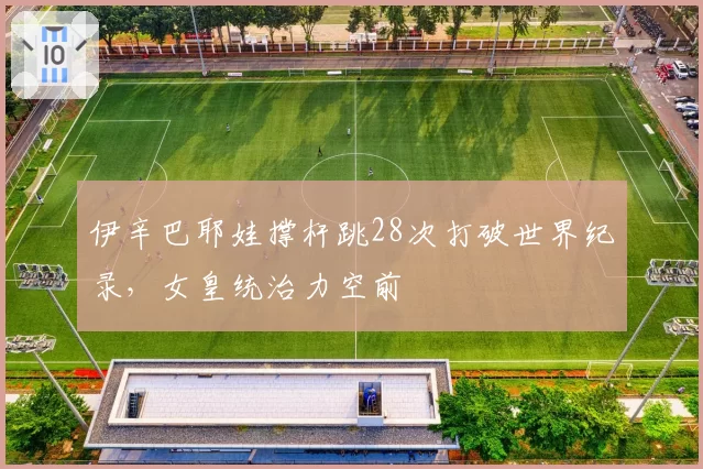 伊辛巴耶娃撑杆跳28次打破世界纪录，女皇统治力空前