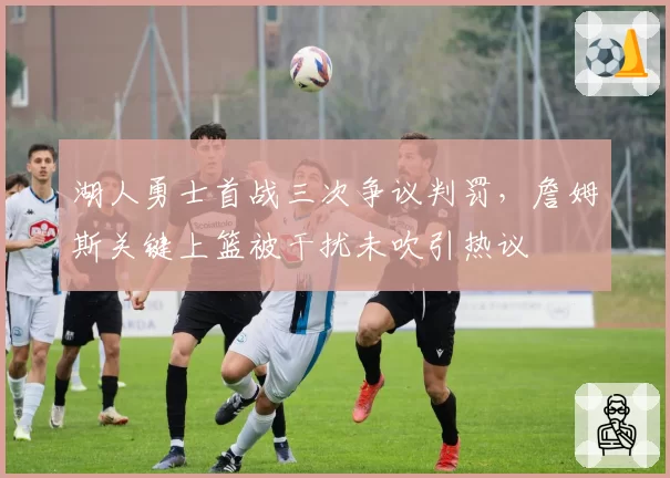 湖人勇士首战三次争议判罚,詹姆斯关键上篮被干扰未吹引热议