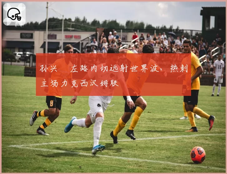 孙兴慜左路内切远射世界波，热刺主场力克西汉姆联