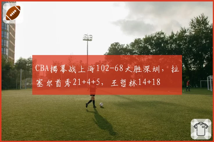 CBA揭幕战上海102-68大胜深圳，拉塞尔首秀21+4+5，王哲林14+18