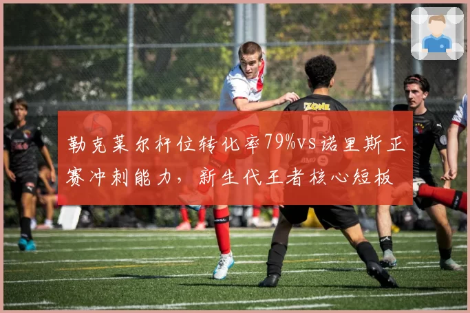 勒克莱尔杆位转化率79%vs诺里斯正赛冲刺能力，新生代王者核心短板对比