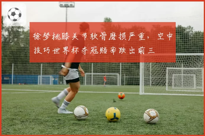 徐梦桃膝关节软骨磨损严重,空中技巧世界杯夺冠赔率跌出前三