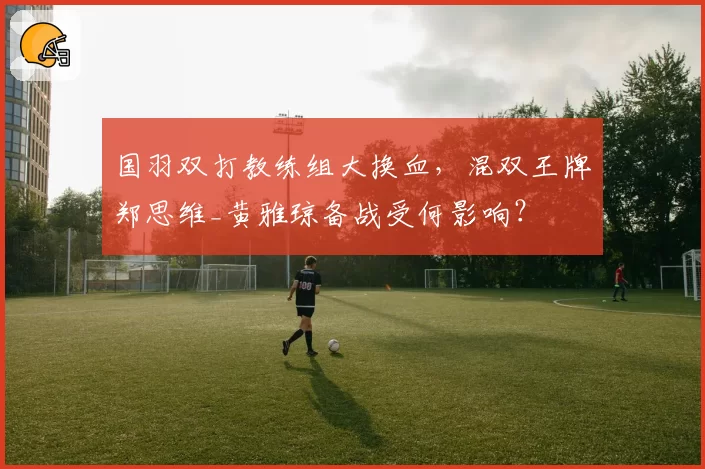 国羽双打教练组大换血,混双王牌郑思维_黄雅琼备战受何影响?