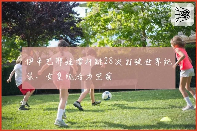 伊辛巴耶娃撑杆跳28次打破世界纪录,女皇统治力空前