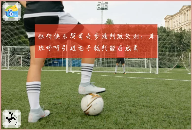 独行侠东契奇走步漏判致失利,库班呼吁引进电子裁判能否成真