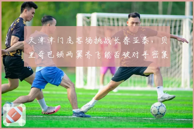 天津津门虎客场挑战长春亚泰,贝里奇巴顿两翼齐飞能否破对手密集防守