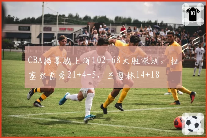 CBA揭幕战上海102-68大胜深圳，拉塞尔首秀21+4+5，王哲林14+18