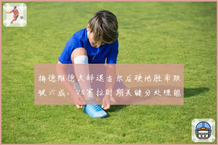 梅德维德夫辞退吉尔后硬地胜率跌破六成,vs塞拉时期关键分处理能力锐减