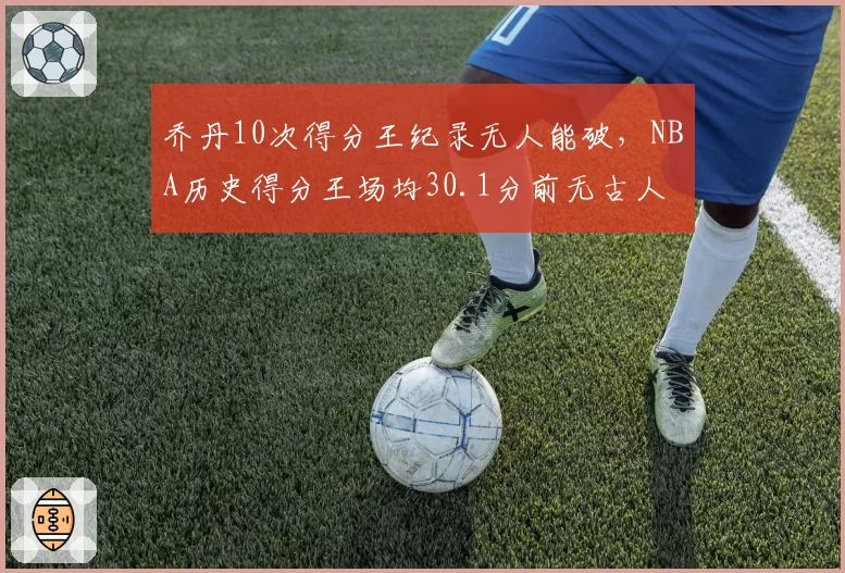乔丹10次得分王纪录无人能破,NBA历史得分王场均30.1分前无古人