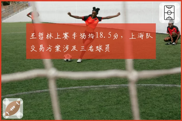 王哲林上赛季场均18.5分，上海队交易方案涉及三名球员