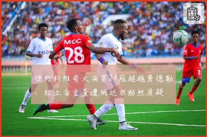 德约科维奇大满贯24冠超越费德勒,红土含金量遭纳达尔粉丝质疑