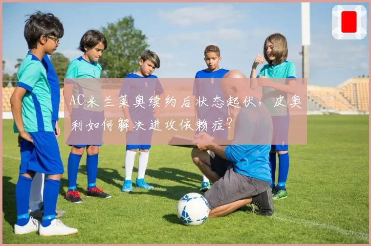 AC米兰莱奥续约后状态起伏,皮奥利如何解决进攻依赖症?