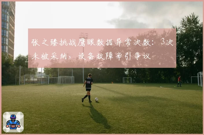 张之臻挑战鹰眼数据异常次数:3次未被采纳,设备故障率引争议