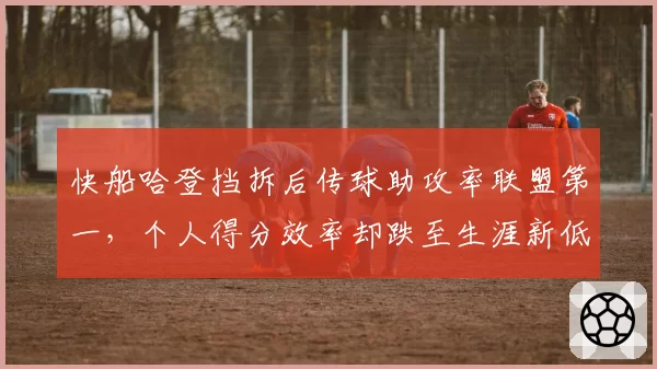 快船哈登挡拆后传球助攻率联盟第一，个人得分效率却跌至生涯新低