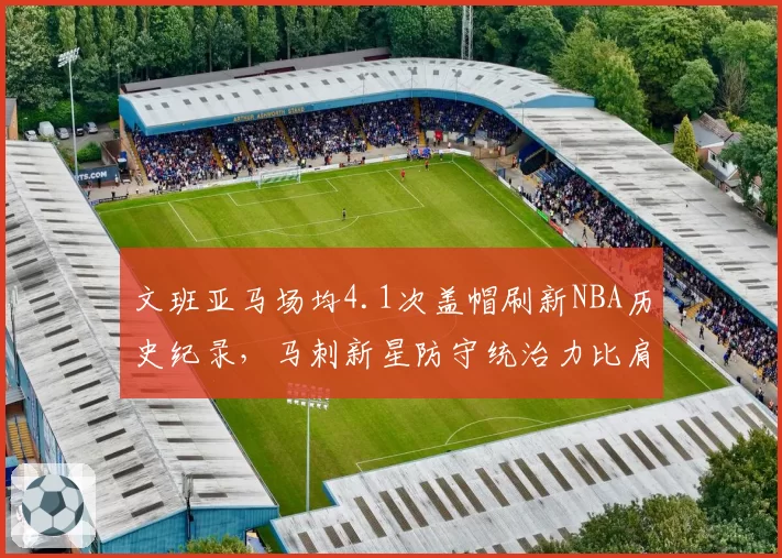 文班亚马场均4.1次盖帽刷新NBA历史纪录,马刺新星防守统治力比肩奥拉朱旺__br_