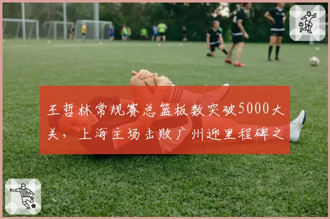 王哲林常规赛总篮板数突破5000大关，上海主场击败广州迎里程碑之夜