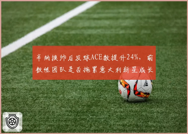 辛纳换帅后发球ACE数提升24%，前教练团队是否拖累意大利新星成长？