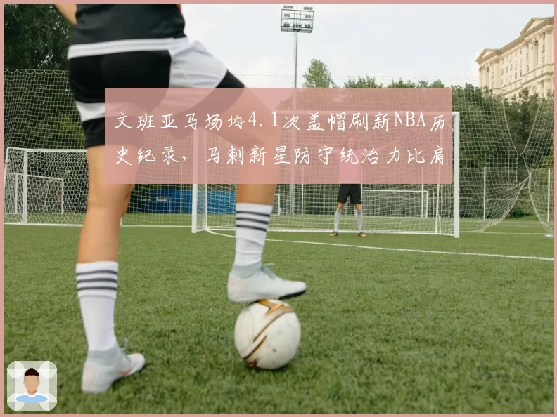 文班亚马场均4.1次盖帽刷新NBA历史纪录，马刺新星防守统治力比肩奥拉朱旺__br_