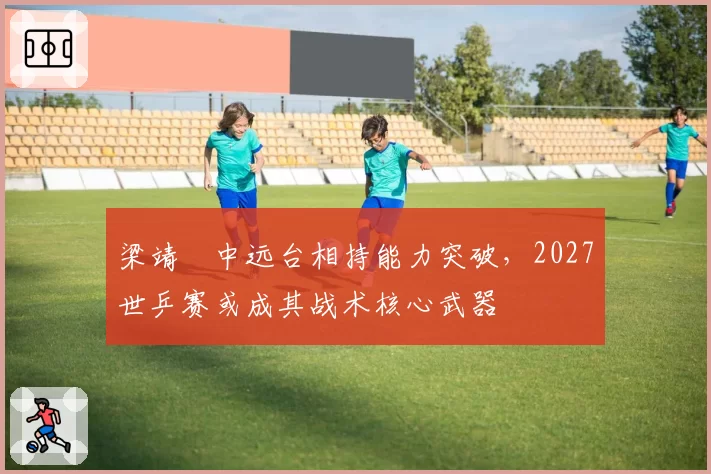 梁靖崑中远台相持能力突破，2027世乒赛或成其战术核心武器