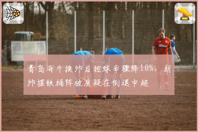 青岛海牛换帅后控球率骤降10%，新帅摆铁桶阵被质疑在倒退中超