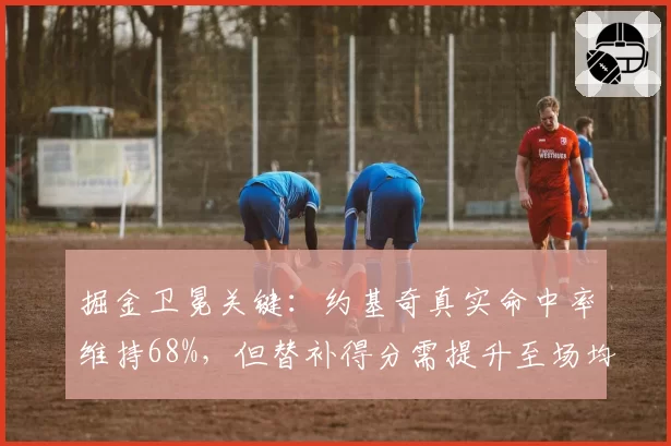 掘金卫冕关键:约基奇真实命中率维持68%,但替补得分需提升至场均35分