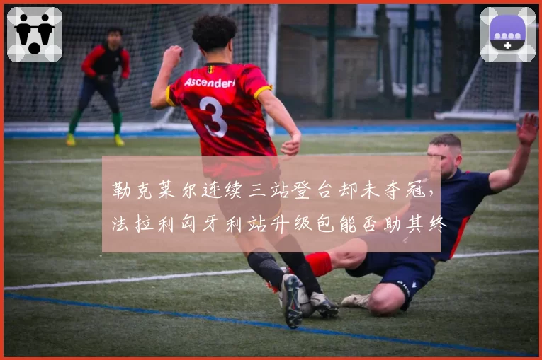 勒克莱尔连续三站登台却未夺冠,法拉利匈牙利站升级包能否助其终结冠军荒?