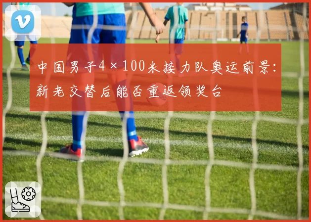 中国男子4×100米接力队奥运前景：新老交替后能否重返领奖台