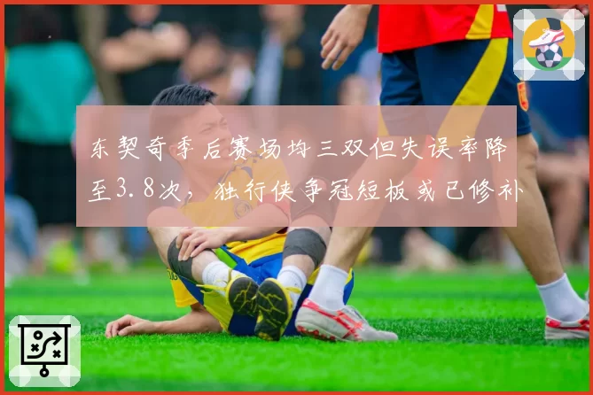 东契奇季后赛场均三双但失误率降至3.8次,独行侠争冠短板或已修补