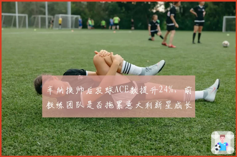 辛纳换帅后发球ACE数提升24%，前教练团队是否拖累意大利新星成长？