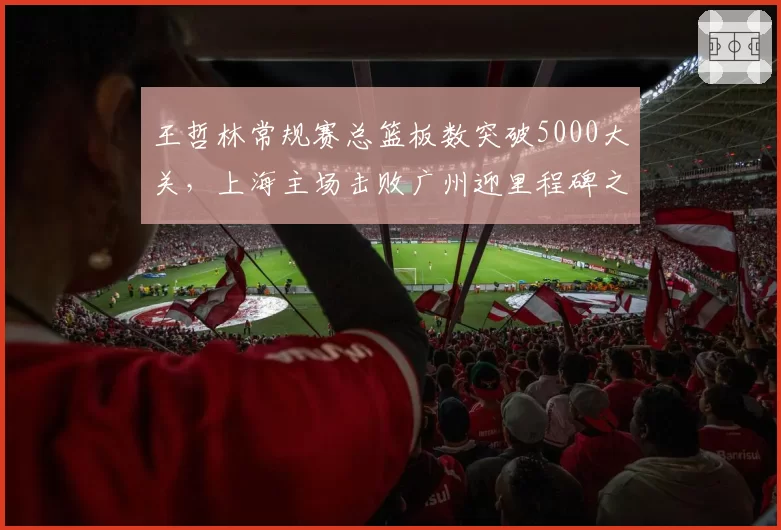 王哲林常规赛总篮板数突破5000大关，上海主场击败广州迎里程碑之夜