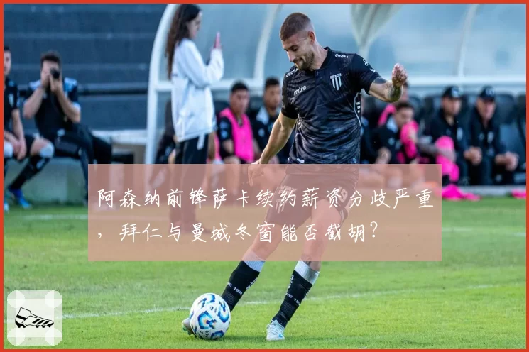 阿森纳前锋萨卡续约薪资分歧严重，拜仁与曼城冬窗能否截胡？