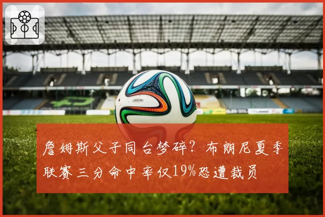 詹姆斯父子同台梦碎?布朗尼夏季联赛三分命中率仅19%恐遭裁员