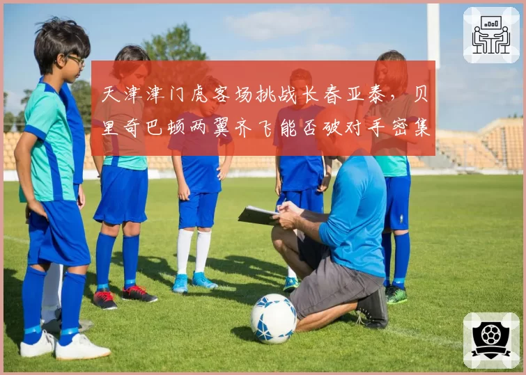 天津津门虎客场挑战长春亚泰，贝里奇巴顿两翼齐飞能否破对手密集防守