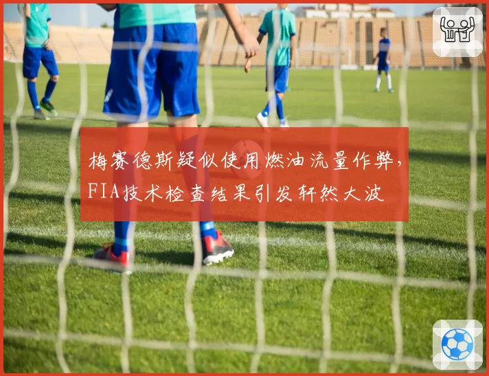 梅赛德斯疑似使用燃油流量作弊,FIA技术检查结果引发轩然大波