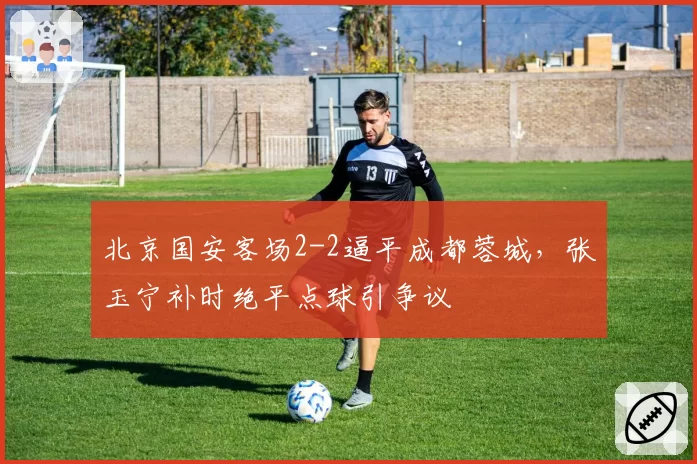 北京国安客场2-2逼平成都蓉城,张玉宁补时绝平点球引争议