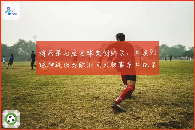 梅西第七座金球奖创纪录，年度91球神迹仍为欧洲五大联赛单年纪录