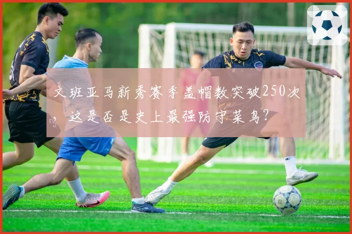 文班亚马新秀赛季盖帽数突破250次,这是否是史上最强防守菜鸟?