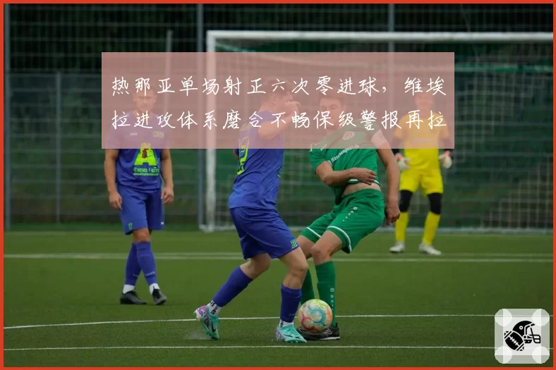 热那亚单场射正六次零进球，维埃拉进攻体系磨合不畅保级警报再拉响？