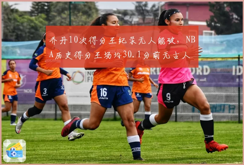 乔丹10次得分王纪录无人能破，NBA历史得分王场均30.1分前无古人